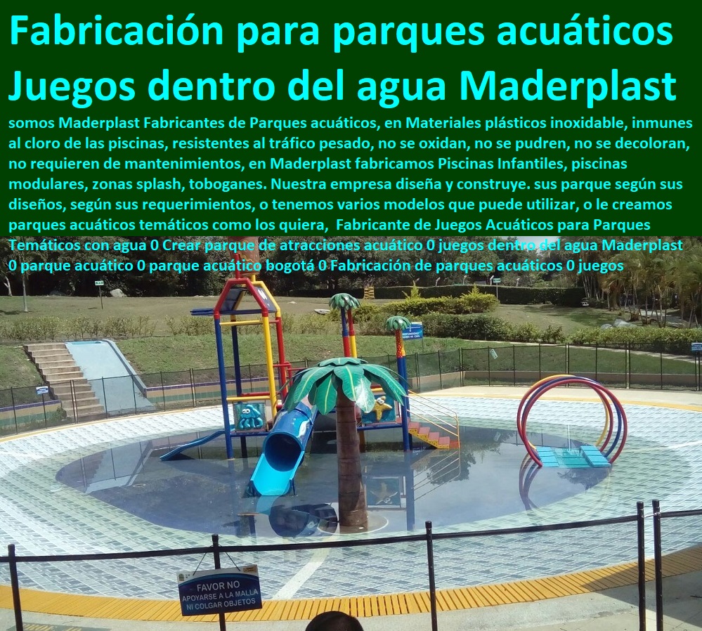 Fabricante de Juegos Acuáticos para Parques Temáticos con agua 0 Crear parque de atracciones acuático 0 juegos dentro del agua Maderplast 0 parque acuático 0 parque acuático bogotá 0 Fabricación de parques acuáticos 0 juegos Fabricante de Juegos Acuáticos para Parques Temáticos con agua 0 Crear parque de atracciones acuático 0 juegos dentro del agua Maderplast 0 parque acuático 0 parque acuático bogotá 0 Fabricación de parques acuáticos 0 juegos somos Maderplast Fabricantes de Parques acuáticos, en Materiales plásticos inoxidable, inmunes al cloro de las piscinas, resistentes al tráfico pesado, no se oxidan, no se pudren, no se decoloran, no requieren de mantenimientos, en Maderplast fabricamos Piscinas Infantiles, piscinas modulares, zonas splash, toboganes. Nuestra empresa diseña y construye. sus parque según sus diseños, según sus requerimientos, o tenemos varios modelos que puede utilizar, o le creamos parques acuáticos temáticos como los quiera, Maderplast fabricantes de parque y juegos infantiles modernos y novedosos diseños diseños de juegos temáticos o especiales, parques de madera plastica. parques infantiles plasticos diseñados parque interactivos parques. biosaludables, instalaciones de parques Rodaderos, deslizadores, toboganes, tirolinas, de parques acuáticos,