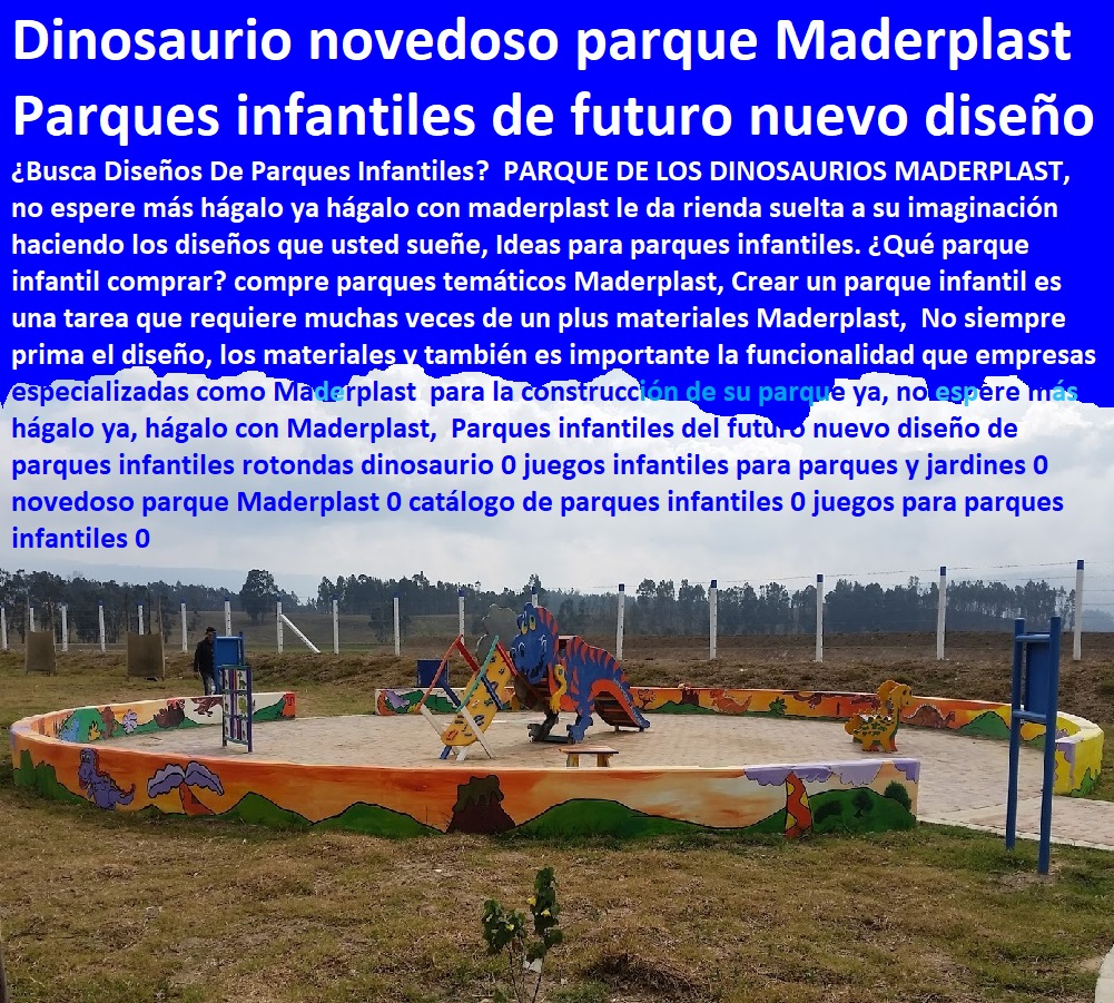 Parques infantiles del futuro nuevo diseño de parques infantiles rotondas dinosaurio 0 juegos infantiles para parques y jardines 0 novedoso parque Maderplast 0 catálogo de parques infantiles 0 juegos para parques infantiles 0 Parques infantiles del futuro nuevo diseño de parques infantiles rotondas dinosaurio 0 juegos infantiles para parques y jardines 0 novedoso parque Maderplast 0 catálogo de parques infantiles 0 juegos para parques infantiles 0 ¿Busca Diseños De Parques Infantiles? PARQUE DE LOS DINOSAURIOS MADERPLAST, no espere más hágalo ya hágalo con maderplast le da rienda suelta a su imaginación haciendo los diseños que usted sueñe, Ideas para parques infantiles. ¿Qué parque infantil comprar? compre parques temáticos Maderplast, Crear un parque infantil es una tarea que requiere muchas veces de un plus materiales Maderplast, No siempre prima el diseño, los materiales y también es importante la funcionalidad que empresas especializadas como Maderplast para la construcción de su parque ya, no espere más hágalo ya, hágalo con Maderplast, Maderplast fabricantes de parque y juegos infantiles modernos y novedosos diseños diseños de juegos temáticos o especiales, parques de madera plastica. parques infantiles plasticos diseñados parque interactivos parques. biosaludables, instalaciones de parques Rodaderos, deslizadores, toboganes, tirolinas, de parques acuáticos,