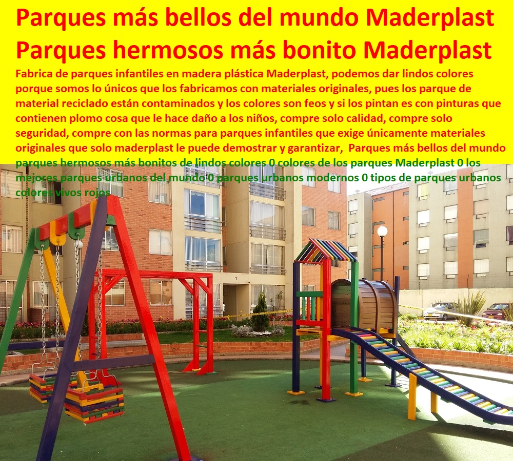 Parques más bellos del mundo parques hermosos más bonitos de lindos colores 0 colores de los parques Maderplast 0 los mejores parques urbanos del mundo 0 parques urbanos modernos 0 tipos de parques urbanos colores vivos rojos Parques más bellos del mundo parques hermosos más bonitos de lindos colores 0 colores de los parques Maderplast 0 los mejores parques urbanos del mundo 0 parques urbanos modernos 0 tipos de parques urbanos colores vivos rojos Fabrica de parques infantiles en madera plástica Maderplast, podemos dar lindos colores porque somos lo únicos que los fabricamos con materiales originales, pues los parque de material reciclado están contaminados y los colores son feos y si los pintan es con pinturas que contienen plomo cosa que le hace daño a los niños, compre solo calidad, compre solo seguridad, compre con las normas para parques infantiles que exige únicamente materiales originales que solo maderplast le puede demostrar y garantizar, Maderplast fabricantes de parque y juegos infantiles modernos y novedosos diseños diseños de juegos temáticos o especiales, parques de madera plastica. parques infantiles plasticos diseñados parque interactivos parques. biosaludables, instalaciones de parques Rodaderos, deslizadores, toboganes, tirolinas, de parques acuáticos,