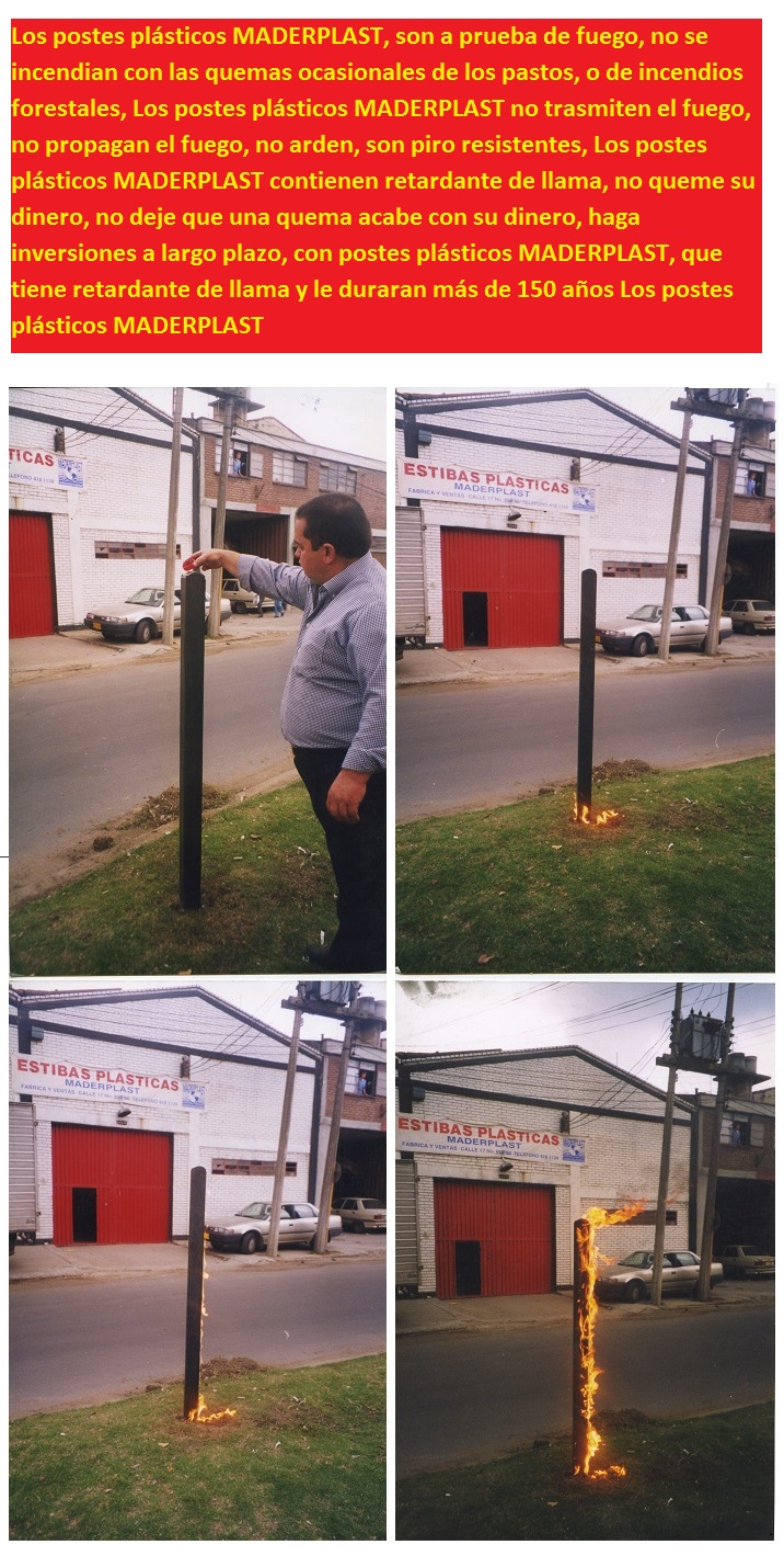 Los postes plásticos MADERPLAST, son a prueba de fuego, no se incendian con las quemas ocasionales de los pastos, o de incendios forestales, Los postes plásticos MADERPLAST no trasmiten el fuego, no propagan el fuego, no arden, son piro resistentes, Los postes plásticos MADERPLAST contienen retardante de llama, no queme su dinero, no deje que una quema acabe con su dinero, haga inversiones a largo plazo, con postes plásticos MADERPLAST, que tiene retardante de llama y le duraran más de 150 años Los postes plásticos MADERPLAST Los postes plásticos MADERPLAST, son a prueba de fuego, no se incendian con las quemas ocasionales de los pastos, o de incendios forestales, Los postes plásticos MADERPLAST no trasmiten el fuego, no propagan el fuego, no arden, son piro resistentes, Los postes plásticos MADERPLAST contienen retardante de llama, no queme su dinero, no deje que una quema acabe con su dinero, haga inversiones a largo plazo, con postes plásticos MADERPLAST, que tiene retardante de llama y le duraran más de 150 años Los postes plásticos MADERPLAST Los postes plásticos MADERPLAST, son a prueba de fuego, no se incendian con las quemas ocasionales de los pastos, o de incendios forestales, Los postes plásticos MADERPLAST no trasmiten el fuego, no propagan el fuego, no arden, son piro resistentes, Los postes plásticos MADERPLAST contienen retardante de llama, no queme su dinero, no deje que una quema acabe con su dinero, haga inversiones a largo plazo, con postes plásticos MADERPLAST, que tiene retardante de llama y le duraran más de 150 años Los postes plásticos MADERPLAST Los postes plásticos MADERPLAST, son a prueba de fuego, no se incendian con las quemas ocasionales de los pastos, o de incendios forestales, Los postes plásticos MADERPLAST no trasmiten el fuego, no propagan el fuego, no arden, son piro resistentes, Los postes plásticos MADERPLAST contienen retardante de llama, no queme su dinero, no deje que una quema acabe con su dinero, haga inversiones a largo plazo, con postes plásticos MADERPLAST, que tiene retardante de llama y le duraran más de 150 años Los postes plásticos MADERPLAST