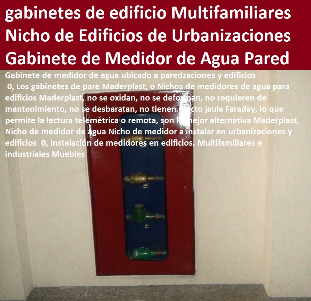 Gabinete de medidor de agua ubicado a pared 0, Nicho de medidor de agua Nicho de medidor a instalar en urbanizaciones y edificios 0, Instalación de medidores en edificios. Multifamiliares e industriales Muebles TAPAS Y CAJAS PLÁSTICAS DE MEDIDOR MADERPLAST gabinete de pared para medidores de agua nichos de medidores domiciliarios cajilla del medidor de agua domiciliarias al piso Tapas con cajilla Maderplast, con normalización y homologación en empresas de servicios públicos, Caja medidor modelos y dimensiones 0, Cajas y tapas plásticas medidores medidas estándares 0, Caja para contador de agua precio 0, Cajas para medidores de agua potable 0, Cajas metálicas para medidores de agua 0 con sistema anti robo, sistema anti vandalismo, sistema antifraude, Empresas Servicios Públicos Tapa Maderplast es un avanzado sistema antirrobo tapa anti hurto 0, Tapa articulada tapa con sistema de seguridad anti penetración Tapa hermética, Gabinete de medidor de agua ubicado a pared 0, Nicho de medidor de agua Nicho de medidor a instalar en urbanizaciones y edificios 0, Instalación de medidores en edificios. Multifamiliares e industriales Muebles 0 0000000000 Gabinete de medidor de agua ubicado a pared 0, Nicho de medidor de agua Nicho de medidor a instalar en urbanizaciones y edificios 0, Instalación de medidores en edificios. Multifamiliares e industriales Muebles