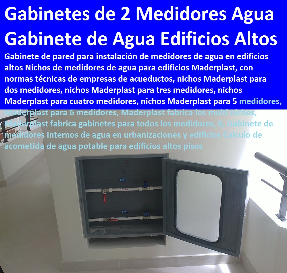 Gabinete de pared para instalación de medidores de agua en edificios altos 0, Gabinete de medidores internos de agua en urbanizaciones y edificios Calculo de acometida de agua potable para edificios altos pisos TAPAS Y CAJAS PLÁSTICAS DE MEDIDOR MADERPLAST gabinete de pared para medidores de agua nichos de medidores domiciliarios cajilla del medidor de agua domiciliarias al piso Tapas con cajilla Maderplast, con normalización y homologación en empresas de servicios públicos, Caja medidor modelos y dimensiones 0, Cajas y tapas plásticas medidores medidas estándares 0, Caja para contador de agua precio 0, Cajas para medidores de agua potable 0, Cajas metálicas para medidores de agua 0 con sistema anti robo, sistema anti vandalismo, sistema antifraude, Empresas Servicios Públicos Tapa Maderplast es un avanzado sistema antirrobo tapa anti hurto 0, Tapa articulada tapa con sistema de seguridad anti penetración Tapa Hermética, Gabinete de pared para instalación de medidores de agua en edificios altos 0, Gabinete de medidores internos de agua en urbanizaciones y edificios Calculo de acometida de agua potable para edificios altos pisos 000 Gabinete de pared para instalación de medidores de agua en edificios altos 0, Gabinete de medidores internos de agua en urbanizaciones y edificios Calculo de acometida de agua potable para edificios altos pisos 10 12 14 18 Gabinete de pared para instalación de medidores de agua en edificios altos 0, Gabinete de medidores internos de agua en urbanizaciones y edificios Calculo de acometida de agua potable para edificios altos pisos