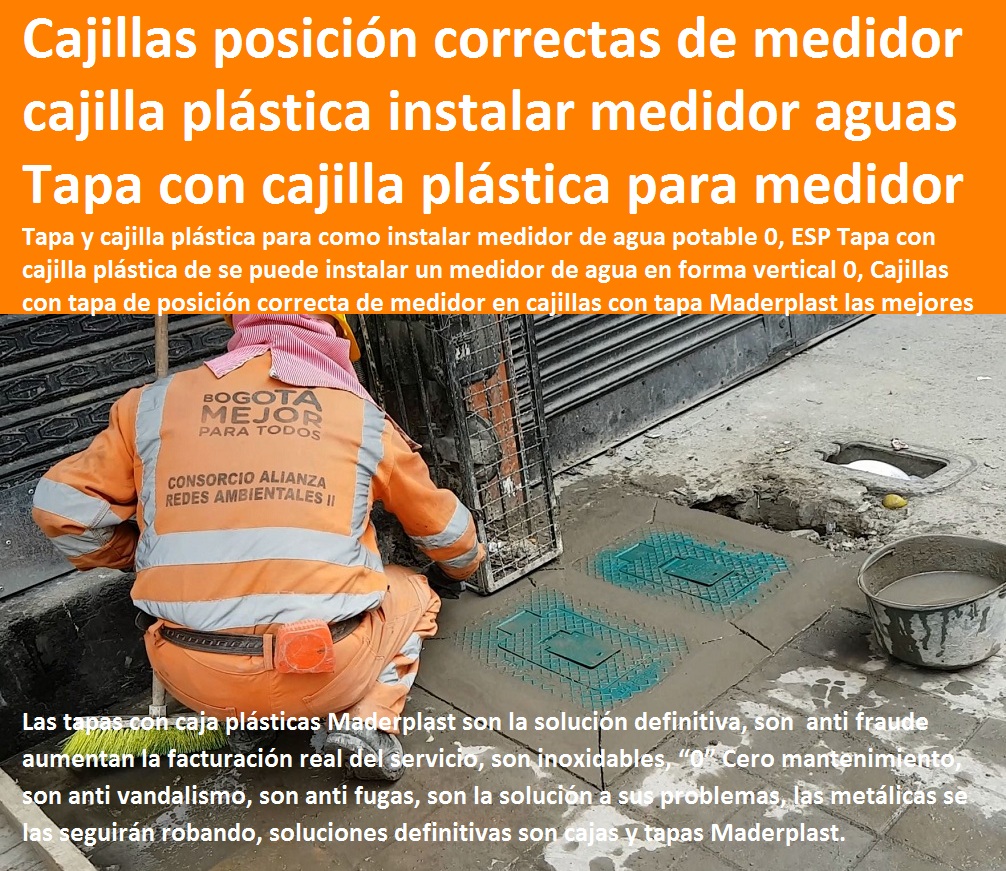 Tapa y cajilla plástica para como instalar medidor de agua potable 0, ESP Tapa con cajilla plástica de se puede instalar un medidor de agua en forma vertical 0, Cajillas con tapa de posición correcta de medidor TAPAS Y CAJAS PLÁSTICAS DE MEDIDOR MADERPLAST gabinete de pared para medidores de agua nichos de medidores domiciliarios cajilla del medidor de agua domiciliarias al piso Tapas con cajilla Maderplast, con normalización y homologación en empresas de servicios públicos, Caja medidor modelos y dimensiones 0, Cajas y tapas plásticas medidores medidas estándares 0, Caja para contador de agua precio 0, Cajas para medidores de agua potable 0, Cajas metálicas para medidores de agua 0 con sistema anti robo, sistema anti vandalismo, sistema antifraude, Empresas Servicios Públicos Tapa Maderplast es un avanzado sistema antirrobo tapa anti hurto 0, Tapa articulada tapa con sistema de seguridad anti penetración Tapa Hermética, Tapa y cajilla plástica para como instalar medidor de agua potable 0, ESP Tapa con cajilla plástica de se puede instalar un medidor de agua en forma vertical 0, Cajillas con tapa de posición correcta de medidor 01 00 Tapa y cajilla plástica para como instalar medidor de agua potable 0, ESP Tapa con cajilla plástica de se puede instalar un medidor de agua en forma vertical 0, Cajillas con tapa de posición correcta de medidor