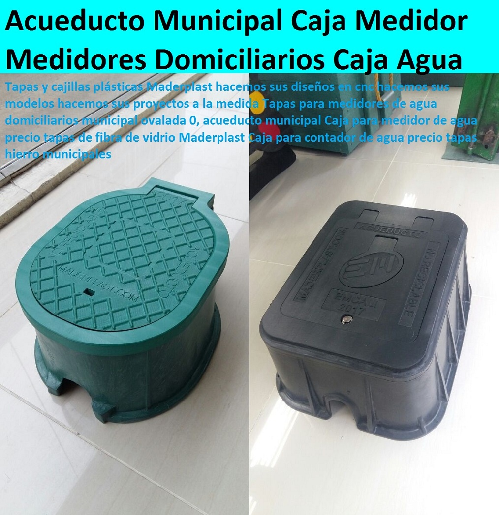 Tapas para medidores de agua domiciliarios municipal ovalada 0, acueducto municipal Caja para medidor de agua precio tapas de fibra de vidrio Maderplast Caja para contador de agua precio tapas hierro municipales TAPAS Y CAJAS PLÁSTICAS DE MEDIDOR MADERPLAST gabinete de pared para medidores de agua nichos de medidores domiciliarios cajilla del medidor de agua domiciliarias al piso Tapas con cajilla Maderplast, con normalización y homologación en empresas de servicios públicos, Caja medidor modelos y dimensiones 0, Cajas y tapas plásticas medidores medidas estándares 0, Caja para contador de agua precio 0, Cajas para medidores de agua potable 0, Cajas metálicas para medidores de agua 0 con sistema anti robo, sistema anti vandalismo, sistema antifraude, Empresas Servicios Públicos Tapa Maderplast es un avanzado sistema antirrobo tapa anti hurto 0, Tapa articulada tapa con sistema de seguridad anti penetración Tapa Hermética, Tapas para medidores de agua domiciliarios municipal ovalada 0, acueducto municipal Caja para medidor de agua precio tapas de fibra de vidrio Maderplast Caja para contador de agua precio tapas hierro municipales Tapas para medidores de agua domiciliarios municipal ovalada 0, acueducto municipal Caja para medidor de agua precio tapas de fibra de vidrio Maderplast Caja para contador de agua precio tapas hierro municipales