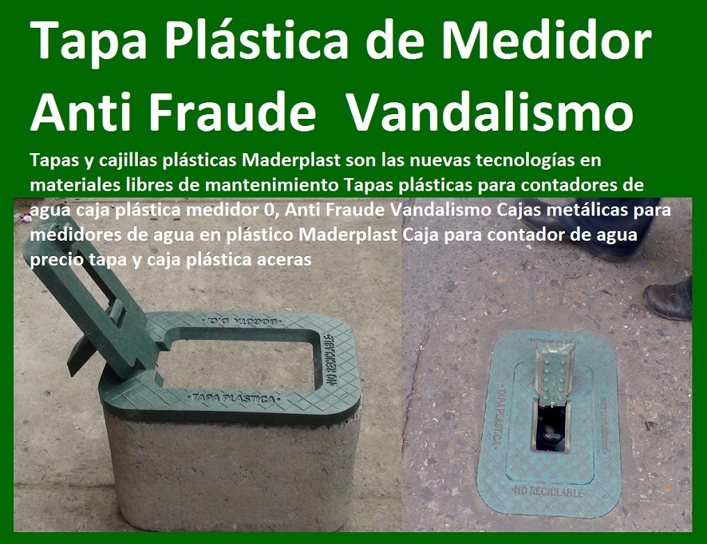Tapas plásticas para contadores de agua caja concreto medidor 0, E.S.P. normas técnicas Cajas para contador de agua en Bogotá para sistema de telemetría 0, Caja metálica para medidor de agua sistema anti fraude TAPAS Y CAJAS PLÁSTICAS DE MEDIDOR MADERPLAST gabinete de pared para medidores de agua nichos de medidores domiciliarios cajilla del medidor de agua domiciliarias al piso Tapas con cajilla Maderplast, con normalización y homologación en empresas de servicios públicos, Caja medidor modelos y dimensiones 0, Cajas y tapas plásticas medidores medidas estándares 0, Caja para contador de agua precio 0, Cajas para medidores de agua potable 0, Cajas metálicas para medidores de agua 0 con sistema anti robo, sistema anti vandalismo, sistema antifraude, Empresas Servicios Públicos Tapa Maderplast es un avanzado sistema antirrobo tapa anti hurto 0, Tapa articulada tapa con sistema de seguridad anti penetración Tapa Hermética, Tapas plásticas para contadores de agua caja concreto medidor 0, E.S.P. normas técnicas Cajas para contador de agua en Bogotá para sistema de telemetría 0, Caja metálica para medidor de agua sistema anti fraude 01 Tapas plásticas para contadores de agua caja concreto medidor 0, E.S.P. normas técnicas Cajas para contador de agua en Bogotá para sistema de telemetría 0, Caja metálica para medidor de agua sistema anti fraude
