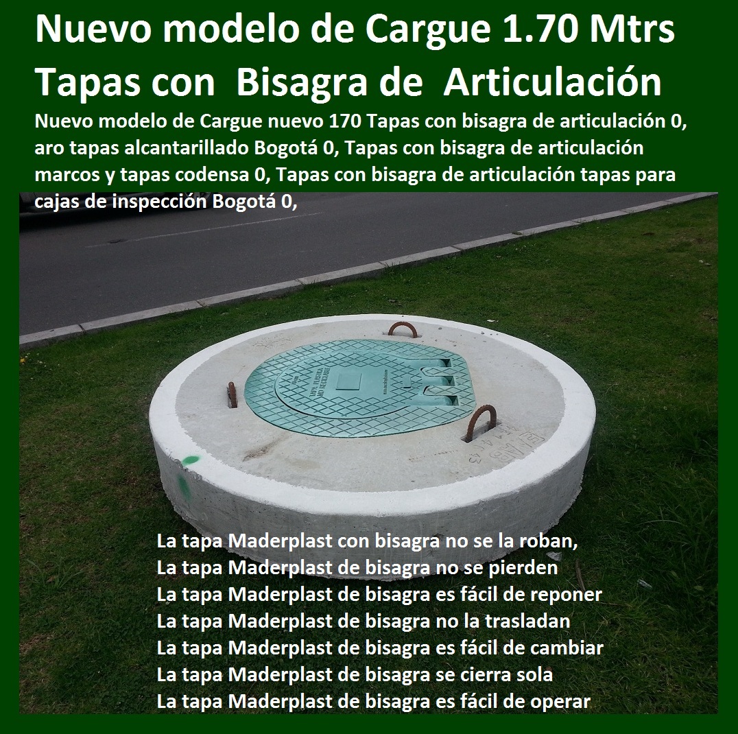 Cargue nuevo 170 Tapas con bisagra de articulación 0, aro tapas alcantarillado Bogotá 0, Tapas con bisagra de articulación marcos y tapas codensa 0, Tapas con bisagra de articulación tapas para cajas de inspección Bogotá 0, TAPAS PLASTICAS ALCANTARILLA MANJOLES MADERPLAST tapas tanques sumideros Sumideros laterales con rejilla y tapa anti vandalismo anti robo 0, majoles alcantarillados con Normas EPM, EAAB alcantarillado nuevo diseño de alcantarillado 0, Cajas de inspección para alcantarillado cargue plástico de bisagra Caja prfv Tapas de alcantarillado plásticas, Tapas para cajas de inspección Aro tapa alcantarillado, Tapas para acueducto, Tapas en concreto pozo Tapas antirrobo tapas anti vandalismo tapa de bisagras seguro de hurto 0, Nuevo sistema de seguridad Alcantarillas con bisagra 0, tapas y Rejillas de sumideros y Canales laterales 0 transversales, fabricantes la solución a problemas con tapas evitar hundimientos de vías, Cargue nuevo 170 Tapas con bisagra de articulación 0, aro tapas alcantarillado Bogotá 0, Tapas con bisagra de articulación marcos y tapas codensa 0, Tapas con bisagra de articulación tapas para cajas de inspección Bogotá 0, Cargue nuevo 170 Tapas con bisagra de articulación 0, aro tapas alcantarillado Bogotá 0, Tapas con bisagra de articulación marcos y tapas codensa 0, Tapas con bisagra de articulación tapas para cajas de inspección Bogotá 0,