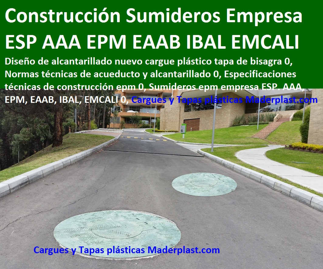 Diseño de alcantarillado nuevo cargue plástico tapa de bisagra 0, Normas técnicas de acueducto y alcantarillado 0, Especificaciones técnicas de construcción epm 0, Sumideros epm empresa ESP. AAA, EPM, EAAB, IBAL, EMCALI 0, TAPAS PLASTICAS ALCANTARILLA MANJOLES MADERPLAST tapas tanques sumideros Sumideros laterales con rejilla y tapa anti vandalismo anti robo 0, majoles alcantarillados con Normas EPM, EAAB alcantarillado nuevo diseño de alcantarillado 0, Cajas de inspección para alcantarillado cargue plástico de bisagra Caja prfv Tapas de alcantarillado plásticas, Tapas para cajas de inspección Aro tapa alcantarillado, Tapas para acueducto, Tapas en concreto pozo Tapas antirrobo tapas anti vandalismo tapa de bisagras seguro de hurto 0, Nuevo sistema de seguridad Alcantarillas con bisagra 0, tapas y Rejillas de sumideros y Canales laterales 0 transversales, fabricantes la solución a problemas con tapas evitar hundimientos de vías, Diseño de alcantarillado nuevo cargue plástico tapa de bisagra 0, Normas técnicas de acueducto y alcantarillado 0, Especificaciones técnicas de construcción epm 0, Sumideros epm empresa ESP. AAA, EPM, EAAB, IBAL, EMCALI 0, Diseño de alcantarillado nuevo cargue plástico tapa de bisagra 0, Normas técnicas de acueducto y alcantarillado 0, Especificaciones técnicas de construcción epm 0, Sumideros epm empresa ESP. AAA, EPM, EAAB, IBAL, EMCALI 0,