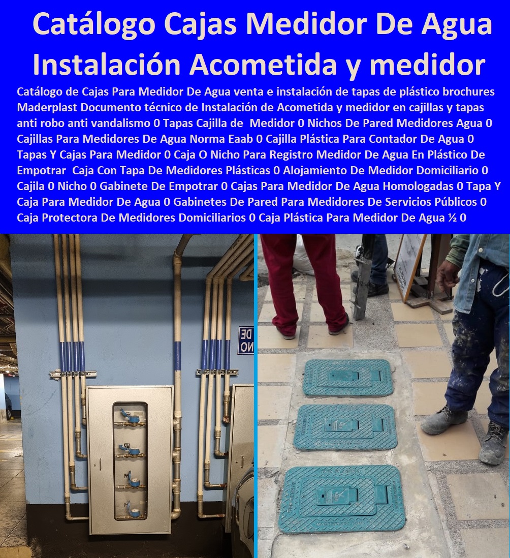  NECESITO COMPRAR A MADERPLAST, Tapas Cajilla de  Medidor 0 Nichos De Pared Medidores Agua 0 Cajillas Para Medidores De Agua Norma Eaab 0 Cajilla Plástica Para Contador De Agua 0 Tapas Y Cajas Para Medidor 0 Caja O Nicho Para Registro Medidor De Agua En Plástico De Empotrar 0  Caja Con Tapa De Medidores Plásticas 0 Catálogo de Cajas Para Medidor De Agua venta e instalación de tapas de plástico brochurs Maderplast Documento técnico de Instalación de Acometida y medidor en cajillas y tapas anti robo anti vandalismo 0 Catálogo de Cajas Para Medidor De Agua venta e instalación de tapas de plástico brochures Maderplast Documento técnico de Instalación de Acometida y medidor en cajillas y tapas anti robo anti vandalismo 0