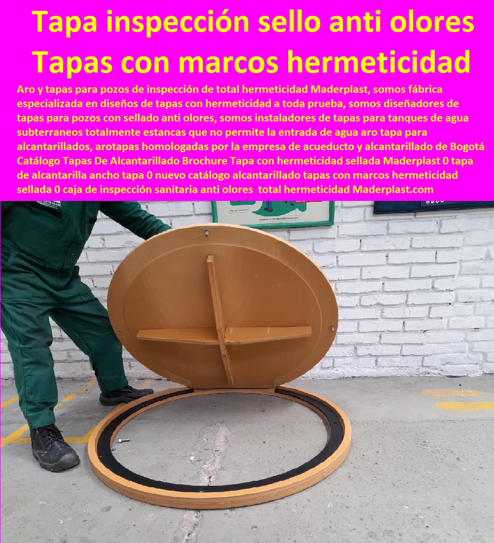 Catálogo Tapas De Alcantarillado Brochure Tapa con hermeticidad sellada Maderplast 0 tapa de alcantarilla ancho tapa 0 nuevo catálogo alcantarillado tapas con marcos hermeticidad sellada 0 caja de inspección sanitaria anti olores 0 medida 0 Catálogo Tapas De Alcantarillado Brochure Tapa con hermeticidad sellada Maderplast 0 tapa de alcantarilla ancho tapa 0 nuevo catálogo alcantarillado tapas con marcos hermeticidad sellada 0 caja de inspección sanitaria anti olores  Especialistas En Diseño, Fabricación, Suministros E Instalación De Tapas, Las Tapas De Redes Subterráneas, Las tapas de empresas de servicios públicos, tapas para acometidas de servicios públicos fabricamos tapas para gas y gasoductos, fabricamos tapas para alcantarillas y alcantarillados, fabricamos tapas para redes eléctricas y electrificadoras, medida 0