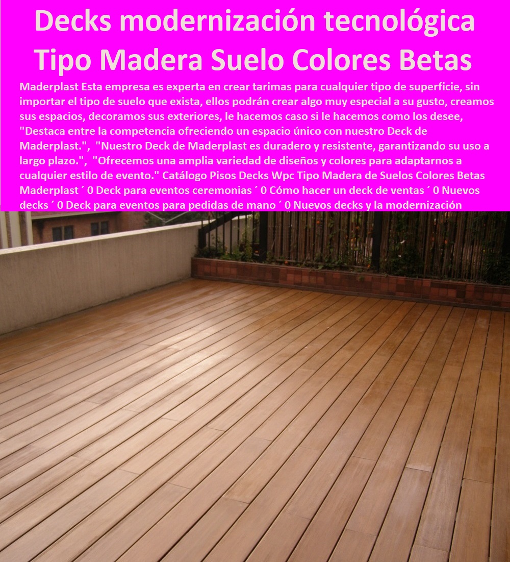 Catálogo Pisos Decks Wpc Tipo Madera de Suelos Colores Betas Maderplast 0 Deck para eventos ceremonias 0 Cómo hacer un deck de ventas 0 Nuevos decks 0 Deck para eventos para pedidas de mano 0  PISOS MADERA PLÁSTICA MADERPLAST 0 FÁBRICA PROVEEDOR SUMINISTRO E INSTALACION PISO DECK LISTÓN MADERA 0 PISO DE MADERA PLÁSTICA 0   pisos anti humedad de plástico Maderplast 0 Sostenibilidad: Están fabricados con materiales reciclables y respetuosos con el medio ambiente. ´ - 0 cuál es la mejor madera es maderplast 0 Durabilidad: La tarima de Maderplast está diseñada para resistir las condiciones más adversas de la intemperie. ´ - 0 Nuevas tendencias pavimentos de madera Maderplast 0 Resistencia a las manchas: La tarima es fácil de limpiar y no se manchará con facilidad. ´ - 0 ventajas sobresalientes de pisos Maderplast 0 Resistencia al sol: El material de la tarima está especialmente formulado para resistir los rayos UV sin decolorar ni deteriorarse. ´ - 0 mejores propiedades de los suelos Maderplast 0 Resistencia al agua: Son ideales para áreas cercanas al mar o que están expuestas a la humedad. ´ - Nuevos decks y la modernización tecnológica Catálogo Pisos Decks Wpc Tipo Madera de Suelos Colores Betas Maderplast ´ 0 Deck para eventos ceremonias ´ 0 Cómo hacer un deck de ventas ´ 0 Nuevos decks ´ 0 Deck para eventos para pedidas de mano ´ 0 Nuevos decks y la modernización tecnológica