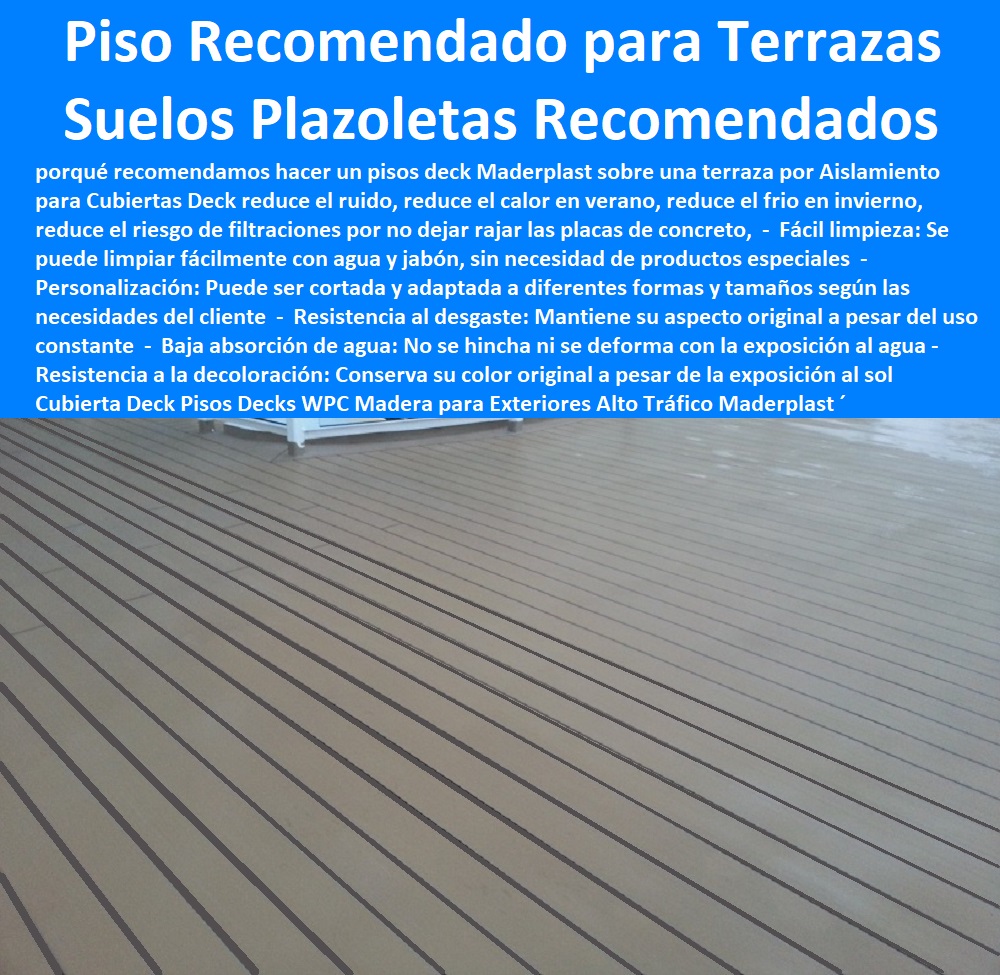 Cubierta Deck Pisos Decks WPC Madera para Exteriores Alto Tráfico Maderplast 0 Nuevos decks del espacio público para locales gastronómicos 0 Deck para eventos para cenas 0  PISOS MADERA PLÁSTICA MADERPLAST 0 FÁBRICA PROVEEDOR SUMINISTRO E INSTALACION PISO DECK LISTÓN MADERA 0 PISO DE MADERA PLÁSTICA 0   Los más durables tarimas de madera Maderplast 0 Seguridad: La tarima cumple con los estándares de seguridad, garantizando un uso sin riesgos. ´ - 0 pisos anti caídas de plástico Maderplast 0 Resistente a la decoloración causada por productos químicos, lo que garantiza una apariencia duradera. ´ - 0 la mejor calidad de pisos es Maderplast 0 Pisos resistentes ´ - 0 ventajas cualidades y bondades pisos Maderplast 0 Resistencia a los rayos UV: No se decoloran ni se dañan por la exposición al sol. ´ - 0 pisos anti humedad de plástico Maderplast 0 Resistente al agua y a la humedad, lo que lo hace ideal para baños y cocinas. ´ - 0 Los más finos materiales de madera Maderplast 0 Resistencia a los insectos: No tendrás que preocuparte por plagas de insectos que puedan dañar la tarima. ´ - Recomendado para Terrazas Deck Plazoletas 0 Fabricamos Deck pisos Cubierta Deck Pisos Decks WPC Madera para Exteriores Alto Tráfico Maderplast ´ 0 Nuevos decks del espacio público para locales gastronómicos ´ 0 Deck para eventos para cenas ´ 0 Recomendado para Terrazas Deck Plazoletas ´ 0 Fabricamos Deck pisos