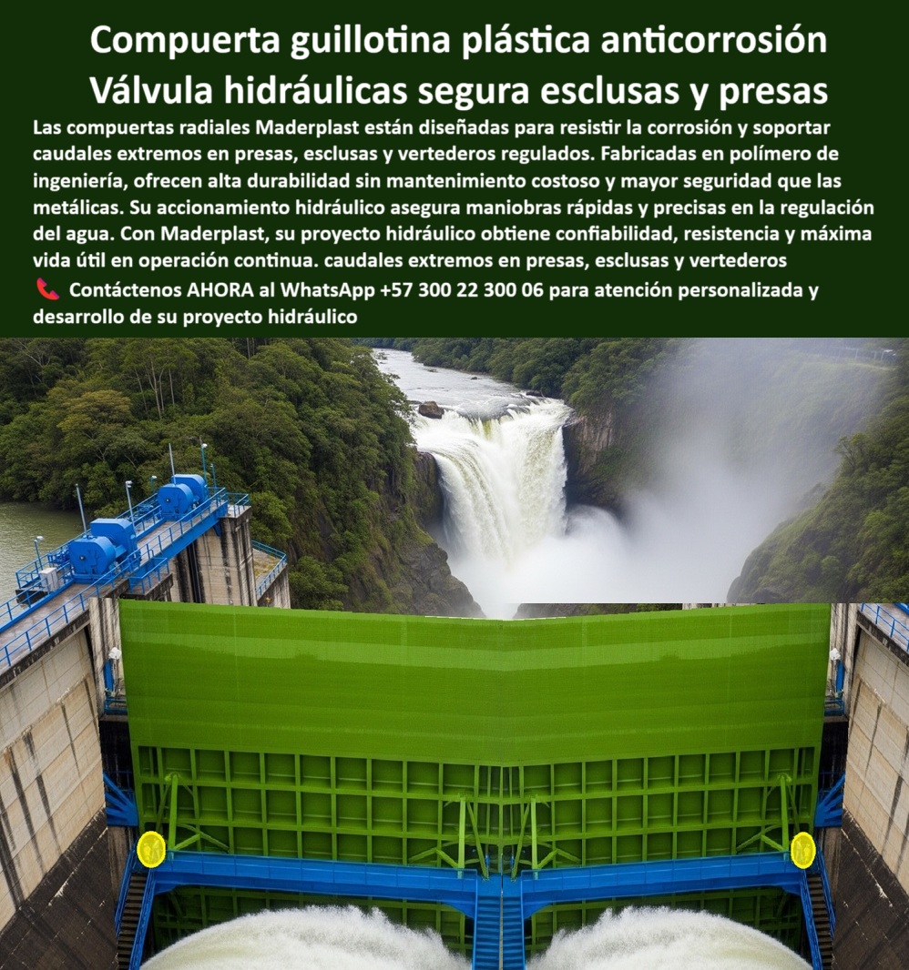 Compuerta Radial y Deslizante Obras de presa y Caudales bocatoma Maderplast 0 compuerta plástica anticorrosión para esclusas compuerta hidráulica para vertedero regulado compuerta hidráulica anticorrosión de operación 0  Compuerta Guillotina Plástica Anticorrosión: Válvulas Hidráulicas Seguras para Esclusas y Presas, La imagen que tiene delante muestra la solución definitiva de Maderplast para proyectos hidráulicos de alta exigencia. Se trata de una compuerta guillotina plástica anti corrosión que funciona como una válvula hidráulica segura para esclusas y presas. Nuestras compuertas radiales Maderplast están diseñadas para resistir la corrosión y soportar caudales extremos en presas, esclusas y vertederos regulados. Fabricadas en polímero de ingeniería, ofrecen una alta durabilidad sin mantenimiento costoso y mayor seguridad que las metálicas, Su accionamiento hidráulico asegura maniobras rápidas y precisas en la regulación del agua, incluso en los caudales extremos en presas, esclusas y vertederos. Con Maderplast, su proyecto hidráulico obtiene confiabilidad, resistencia y una máxima vida útil en operación continua, Maderplast: Más Allá de la Resistencia, una Solución de Ingeniería Avanzada, Los profesionales de la ingeniería buscan soluciones que ofrecen rendimiento, seguridad y durabilidad. Maderplast responde a cada una de sus preguntas con soluciones probadas y tecnología de punta, ¿Dónde comprar compuertas para presas y vertederos? Maderplast fabrica compuertas hidráulicas anticorrosivas de alta ingeniería, listas para operar décadas sin fallas, ¿Proveedor de compuertas anticorrosivas para esclusas? Responde Maderplast: ofrecemos soluciones duraderas con instalación personalizada para su compuerta de alta durabilidad para vertederos, ¿Cuál es la mejor compuerta para presas de gran caudal? Maderplast ofrece compuertas plásticas reforzadas con sellado perfecto y un accionamiento hidráulico para garantizar la seguridad en todo momento, ¿Quién diseña compuertas hidráulicas para vertederos? Maderplast lidera en tecnología robusta para el control de caudales extremos, incluyendo nuestra compuerta hidráulica robusta para obras de presa y la compuerta industrial para regulación de vertederos, ¿Compuerta resistente a corrosión para hidroeléctricas? Maderplast entrega compuertas certificadas y respaldadas por experiencia internacional, como nuestra compuerta anticorrosiva para presas hidroeléctricas, El Testimonio que Genera Confianza, La mejor prueba de la calidad y fiabilidad de nuestros productos es la experiencia de nuestros clientes. El relato de Julián Gómez, Jefe de Ingeniería Hidráulica, resume la tranquilidad que Maderplast ofrece:, “Soy Julián Gómez, Jefe de Ingeniería Hidráulica. Reemplazamos compuertas metálicas por compuertas anticorrosivas de Maderplast. El resultado: cero fugas, menos costos y total tranquilidad operativa.”, Nuestra compuerta hidráulica de polímero para esclusas y la compuerta de alta durabilidad para vertederos son ideales para proyectos que exigen el máximo rendimiento. La compuerta de polímero reforzado para vertederos es una solución ligera pero resistente, ideal para bocatomas de alto caudal, Contáctenos AHORA para atención personalizada en este WhatsApp +57 300 22 300 06 y descubra cómo podemos ayudarle a desarrollar su proyecto hidráulico con la más avanzada tecnología. Compuerta Radial y Deslizante Obras de presa y Caudales bocatoma Maderplast 0 compuerta plástica anticorrosión para esclusas, - compuerta hidráulica para vertedero regulado, - compuerta hidráulica anticorrosión de operación