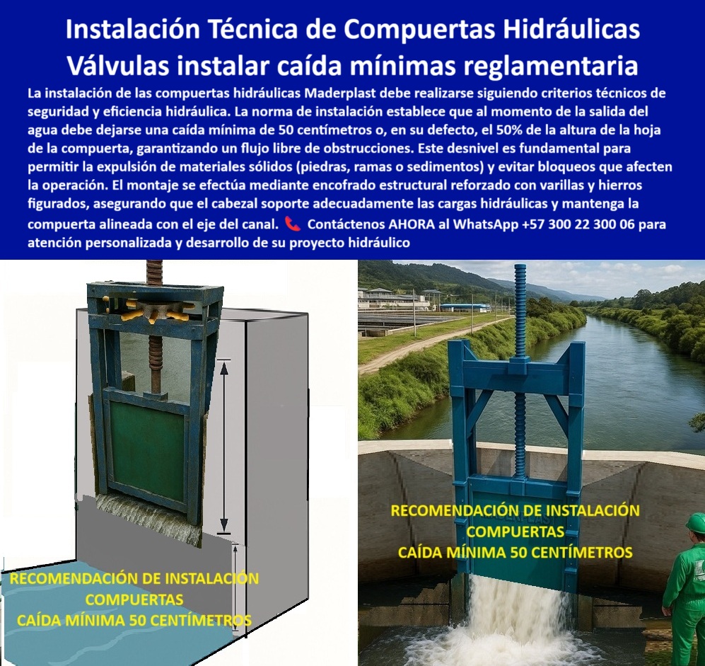 Cómo Instalar Correctamente una Compuerta PCH Maderplast 0 Guía práctica Compuerta Instalación Técnica de Compuertas Hidráulicas Válvulas instalar caída mínimas reglamentarias La instalación de las compuertas hidráulicas 0  Instalación Técnica de Compuertas Hidráulicas: Válvulas para Instalar con Caídas Mínimas Reglamentarias, La imagen muestra una compuerta hidráulica de Maderplast y un diagrama que ilustra la importancia de la instalación correcta. Para que su proyecto sea un éxito, es crucial seguir criterios técnicos que garanticen la seguridad y eficiencia hidráulica. La norma de instalación establece que, a la salida del agua, debe dejarse una caída mínima de 50 centímetros o, en su defecto, el 50% de la altura de la hoja de la compuerta. Este desnivel es fundamental para permitir la expulsión de materiales sólidos (piedras, ramas o sedimentos) y evitar bloqueos que afecten la operación, En Maderplast, el montaje de compuertas hidráulicas se efectúa mediante un encofrado estructural reforzado con varillas y hierros figurados, lo que asegura que el cabezal soporte adecuadamente las cargas hidráulicas y mantenga la compuerta alineada con el eje del canal. Una correcta instalación técnica de compuertas hidráulicas es el primer paso para una operación sin fallos, En Maderplast, entendemos que la confiabilidad no es una opción, sino una necesidad. Por eso, respondemos a las preguntas de los profesionales con soluciones probadas y resultados garantizados, ¿Cómo instalar correctamente una compuerta hidráulica? Maderplast recomienda una caída mínima de 50 cm para asegurar un flujo libre y una operación confiable. Esto se aplica tanto para la instalación de compuertas hidráulicas en canales como en presas y vertederos, ¿Qué caída mínima requiere una compuerta hidráulica? Las compuertas de Maderplast deben instalarse con una caída de 50 cm o el 50% de la altura de la hoja, según la norma reglamentaria. Esto es clave para evitar obstrucciones y garantizar un rendimiento óptimo, ¿Qué refuerzo requiere el montaje de compuertas? Maderplast recomienda un encofrado estructural reforzado con varillas y hierros, lo que asegura que la compuerta, incluso en procedimientos de instalación para PCH, soporte las cargas sin deformarse, ¿Cómo evitar bloqueos en compuertas instaladas? La clave está en el desnivel reglamentario en la instalación para la expulsión de sólidos . Esta es una de las principales recomendaciones para un montaje de compuertas plásticas seguras y funcionales, ¿Qué normas cumplen en la instalación de compuertas? Maderplast garantiza una alineación técnica y un flujo libre sin obstrucciones, cumpliendo con la normativa de la instalación compuerta hidráulica anticorrosiva, El testimonio del Ing. Felipe Morales, supervisor de instalación en un canal de riego, es una prueba contundente de nuestro valor: "Soy el Ing. Felipe Morales, supervisor de instalación en un canal de riego. Antes sufríamos bloqueos constantes por piedras y sedimentos. Con la instalación técnica de compuertas Maderplast, aplicando la caída mínima reglamentaria de 50 cm, eliminamos obstrucciones y mejoramos la eficiencia hidráulica. El soporte de Maderplast fue clave para garantizar una instalación segura y normativa.", Seguridad total en la experiencia de Maderplast para la instalación técnica de compuertas hidráulicas y asegure la tranquilidad de su proyecto a largo plazo, Contáctenos AHORA al WhatsApp +57 300 22 300 06 para atención personalizada y el desarrollo de su proyecto hidráulico. Cómo Instalar Correctamente una Compuerta PCH Maderplast 0 Guía práctica Compuerta Instalación Técnica de Compuertas Hidráulicas, Válvulas instalar caída mínimas reglamentarias, La instalación de las compuertas hidráulicas