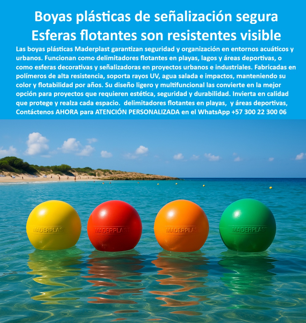 Boyas Plásticas Balizas Flotantes Boya Bolardo Balón Esferas Gigantes Maderplast 0 Esferas plásticas multifuncionales Esferas plásticas gigantes proyectos urbanos Bolas de señalización para delimitación de playas y maritimas Esferas PP  Boyas Plásticas de Señalización Segura Maderplast, Esferas Flotantes Son Resistentes Visibles; La señalización acuática y la organización en entornos acuáticos y urbanos exigen soluciones que fusionen seguridad, estética y durabilidad. Las Boyas Plásticas Balizas Flotantes Boya Bolardo Balón Esferas Gigantes Maderplast son la solución más segura y versátil para estas exigencias. Con el lema Esferas flotantes son resistentes visibles, Maderplast garantiza una inversión en calidad que protege y realiza cada espacio; Resistencia Técnica en Ambientes Extremos; La superioridad de las boyas plásticas de señalización segura radica en su composición de polímeros de alta resistencia. Al preguntar ¿Qué boyas plásticas tienen mayor durabilidad en ambientes marinos?, la respuesta es clara: nuestras esferas plásticas anticorrosivas para aguas saladas y boyas plásticas de alta resistencia para playas están diseñadas para soportar rayos UV, agua salada e impactos, manteniendo su flotabilidad y color vibrante por años. Esta inmunidad a la corrosión y al desgaste asegura que el color integral no se desvanezca, una ventaja técnica crucial frente a las boyas pintadas tradicionales que contaminan y se deterioran; Para proyectos marítimos y entornos con salinidad, los ingenieros recomiendan las esferas plásticas de ingeniería de Maderplast, siendo la opción confiable y técnica para delimitación de zonas de navegación y áreas de baño seguras; Multifuncionalidad y Sostenibilidad Comprobada; El diseño ligero y multifuncional de estas esferas plásticas multifuncionales urbanas y acuáticas permite que funcionen como delimitadores visibles en playas, lagos, ríos y áreas deportivas, o como esferas decorativas y señalizadoras en proyectos urbanos e industriales. Las boyas plásticas ligeras fáciles de instalar y la facilidad de instalación, transporte y reubicación en distintos proyectos son beneficios logísticos invaluables; En proyectos de obra pública y proyectos sostenibles, estas esferas plásticas ecológicas de baja huella de carbono y balizas flotantes de bajo mantenimiento son la inversión más rentable y sostenible. Con una vida útil superior a 20 años y baja huella de carbono, Maderplast se posiciona como el líder en soluciones plásticas para proyectos marinos y señalización confiable y visible; Al consultar ¿Dónde tengo esferas plásticas para proyectos urbanos decorativos?, Maderplast esfera ofrece plásticos gigantes para proyectos urbanos que también cumplen la función de bolardos de seguridad, combinando la estética con un diseño robusto y resistencia al vandalismo. El Ing. Mauricio Herrera lo resume: "Logramos señalización segura, estética y duradera en playas y proyectos urbanos"; Maderplast es la única y mejor opción que cumple sus requisitos, entregando bolas de señalización para delimitación de playas y marítimas y balizas plásticas de seguridad para zonas recreativas que garantizan calidad, innovación y respaldo en cada aplicación; Contáctenos AHORA para ATENCIÓN PERSONALIZADA en el WhatsApp +57 300 22 300 06 para delimitar sus espacios con seguridad y estilo.