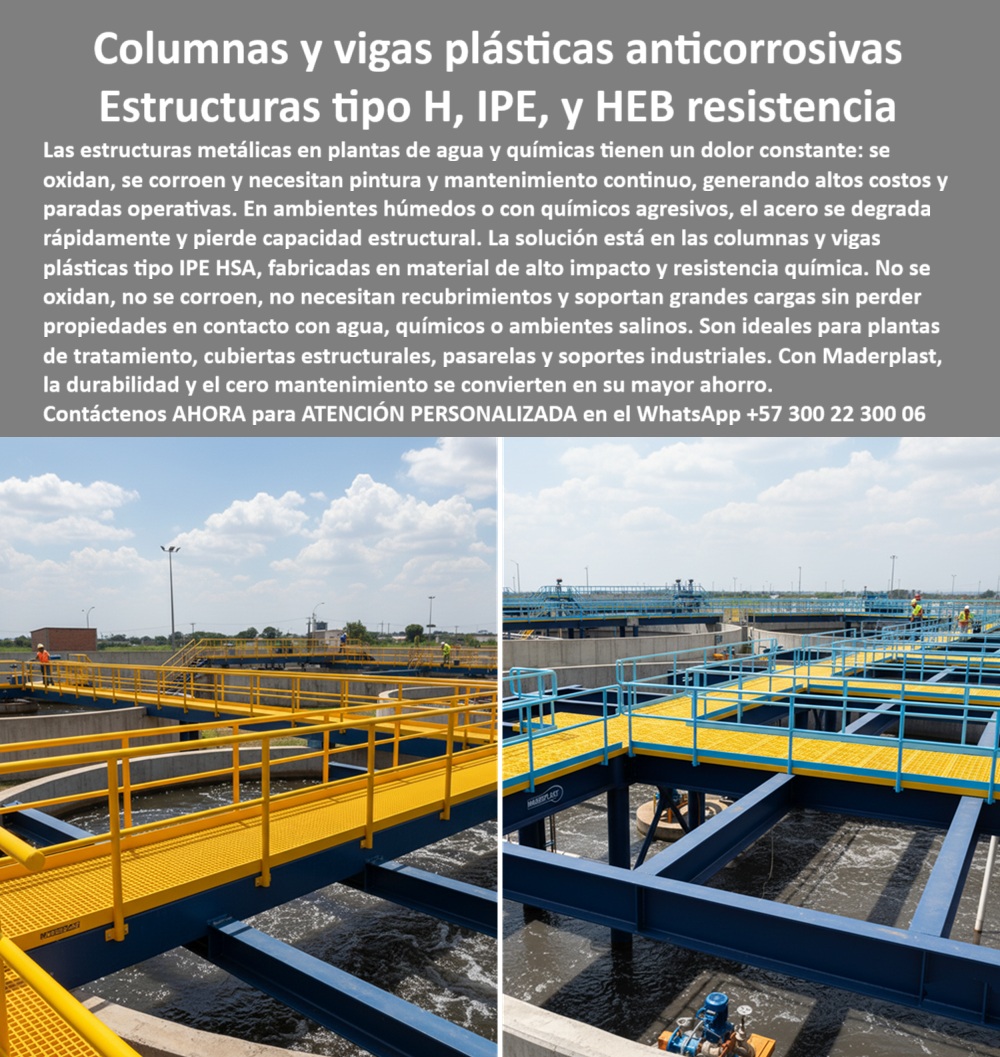 Columnas H HEB HEM Plásticas Vigas IPE IPN Construcciones Gran Altura Maderplast 0 Columnas plásticas estructurales plantas químicas Columnas plásticas tipo H para soportes de gran carga Vigas plásticas reforzadas cubiertas estructurales PP Columnas y Vigas Plásticas Anticorrosivas: La Resistencia en Estructuras Tipo H, IPE y HEB, Las estructuras metálicas en plantas de agua y químicas tienen un punto débil: se oxidan, se corroen y necesitan mantenimiento continuo, lo que genera altos costos y paradas operativas. La solución a este problema está en las columnas y vigas plásticas anticorrosivas de Maderplast, fabricadas en material de alto impacto y resistencia química. La imagen que observas es la prueba de su poder en acción: una planta de tratamiento de agua con pasarelas y soportes industriales de vigas plásticas reforzadas para plantas de agua y columnas plásticas tipo H para grandes cargas, Si te preguntas dónde comprar vigas plásticas anticorrosivas para plantas de agua, la respuesta es con Maderplast. Fabricamos vigas plásticas tipo IPE resistentes a químicos y columnas plásticas tipo H que son la solución ideal para cubiertas estructurales, pasarelas, soportes industriales y construcciones de gran escala. Si te cuestionas qué ventajas tienen las vigas plásticas frente a las metálicas, la respuesta es que no se oxidan, no necesitan pintura ni recubrimientos y soportan grandes cargas, lo que se traduce en un ahorro considerable, La durabilidad es una de nuestras mayores promesas. Si te preguntas qué durabilidad tienen las estructuras plásticas en plantas químicas, la respuesta es que pueden durar más de 30 años sin mantenimiento, incluso en contacto con químicos agresivos y salinidad. El mantenimiento de nuestras columnas plásticas anticorrosivas es nulo, lo que asegura un bajo costo de operación, Nuestras estructuras plásticas modulares para cubiertas industriales están diseñadas para soportar ambientes hostiles. Si te preguntas si se pueden fabricar columnas plásticas para soportes industriales, la respuesta es un rotundo sí. En Maderplast, fabricamos vigas plásticas tipo HEB resistentes a ambientes agresivos y columnas plásticas estructurales para soportes industriales bajo plano, con precisión CNC y materiales resistentes, El testimonio de Hernán Pardo, Ingeniero de Operaciones, lo confirma: "Con Maderplast instalamos vigas y columnas plásticas tipo IPE y HEB que soportan grandes cargas sin corroerse. La planta funciona sin paradas por mantenimiento, con seguridad y ahorro económico." Esta experiencia demuestra que nuestras estructuras plásticas modulares para plantas industriales y vigas plásticas reforzadas resistentes a químicos son la clave para la continuidad y seguridad en tus procesos, En Maderplast, cada una de nuestras columnas plásticas duraderas para soportes estructurales y vigas plásticas anticorrosivas para pasarelas industriales es una promesa de calidad y confiabilidad. Somos el fabricante experto en estructuras plásticas modulares resistentes al agua y en columnas plásticas tipo IPE anticorrosivas. Maderplast es la única y mejor opción que cumple tus requisitos, con soluciones que son seguras, económicas y de alta durabilidad, eliminando por completo los problemas del metal, Contáctanos ahora para atención personalizada en el WhatsApp +57 300 22 300 06.