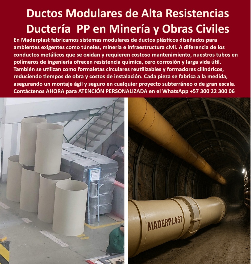 Tubos Ingeniería Civil Forro Pilotes Marinos Revestimiento Plástico Ductos Maderplast 0 Sistema modular de ductos plásticos Formaleta circular plástica reutilizable Formadores cilíndricos de plástico Plásticos biomédicos para Tubos PP  Ductos Modulares de Alta Resistencia: Ductería PP en Minería y Obras Civiles, En proyectos de infraestructura de gran escala, como túneles y minería, la durabilidad y el mantenimiento son determinantes para el éxito. El problema con los conductos metálicos es su inevitable oxidación y el consecuente costo operativo elevado. La solución definitiva está en los ductos modulares de alta resistencias de Maderplast, con ductería PP en minería y obras civiles diseñada para ambientes extremos, La imagen que observas es la prueba de nuestra versatilidad e innovación. Si te preguntas cuál es el mejor ducto modular para minería subterránea, la respuesta es Maderplast. Nuestros tubos plásticos reforzados para obras civiles y ductos modulares PP certificados para túneles están fabricados en polímeros de ingeniería que ofrecen resistencia química, cero corrosión y larga vida útil. Esto se traduce en una reducción de costos de ciclo de vida inigualable, Nuestros ductos plásticos modulares para ventilación subterránea no solo cumplen una función estructural, sino que también son versátiles. Si te cuestionas qué ductos sirven como formaletas circulares reutilizables, la respuesta es la de Maderplast. Se utilizan como formaletas circulares plásticas reutilizables construcción y formadores cilíndricos plásticos túneles y minería, reduciendo tiempos de obra y asegurando un acabado uniforme, lo que demuestra que son la solución más inteligente para la construcción, Si necesitas ductos plásticos resistentes a corrosión y químicos para obras de gran escala, Maderplast es tu aliado. Nuestro sistema modular de ductos plásticos Maderplast permite una instalación ágil y segura con uniones por brida o acople, lo que reduce costos y tiempos logísticos en proyectos subterráneos. Si te preguntas qué ductos ligeros se recomiendan en minería profunda, la respuesta son nuestros ductos plásticos livianos alta durabilidad minería que son fáciles de manipular pero robustos, lo que garantiza seguridad y estabilidad, El testimonio de la mina de carbón La Esperanza lo valida: "Desde que instalamos los ductos plásticos modulares de Maderplast, logramos reducir los tiempos de montaje en un 40% y eliminamos totalmente la corrosión." Esta experiencia demuestra que nuestros ductos modulares anticorrosivos para túneles y ductos plásticos duraderos minería subterránea son la clave para la tranquilidad y la seguridad en tus proyectos, En Maderplast, cada uno de nuestros ductos plásticos de ingeniería certificados y tubos plásticos resistentes en minería profunda es una promesa de calidad y fiabilidad. Somos el proveedor líder de ductos plásticos PP resistentes en minería y ductos plásticos anticorrosivos PP Maderplast. Maderplast es la única y mejor opción que cumple tus requisitos, con soluciones que son robustas, seguras y de alta resistencia, eliminando por completo los problemas del metal, Contáctenos ahora para atención personalizada al WhatsApp +57 300 22 300 06.